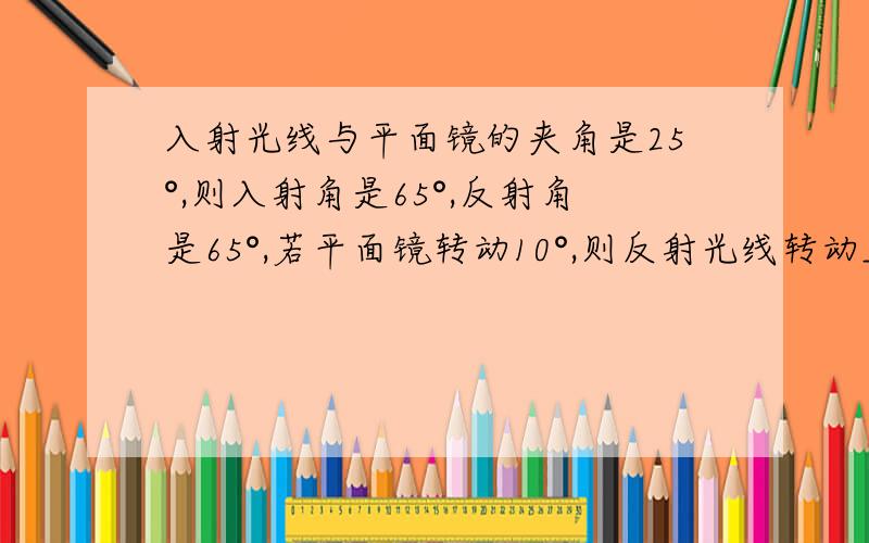 入射光线与平面镜的夹角是25°,则入射角是65°,反射角是65°,若平面镜转动10°,则反射光线转动_____度