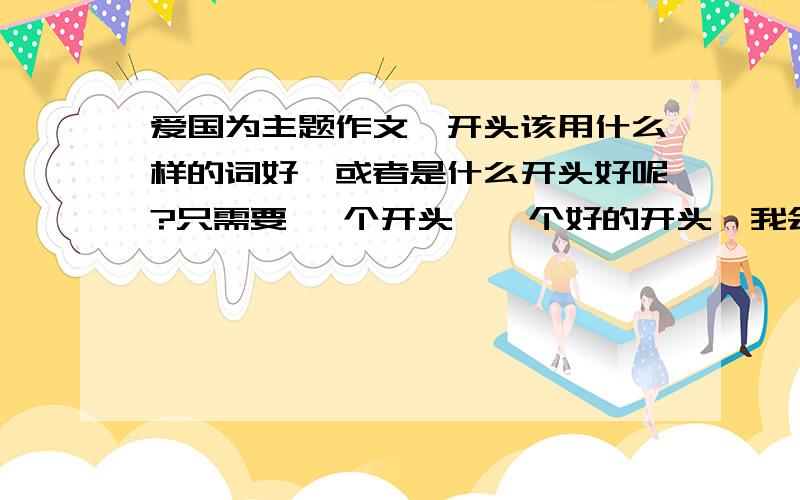 爱国为主题作文,开头该用什么样的词好,或者是什么开头好呢?只需要 一个开头,一个好的开头,我会修改的,或者推荐我什么激昂一点的爱国古诗词,最好是词,