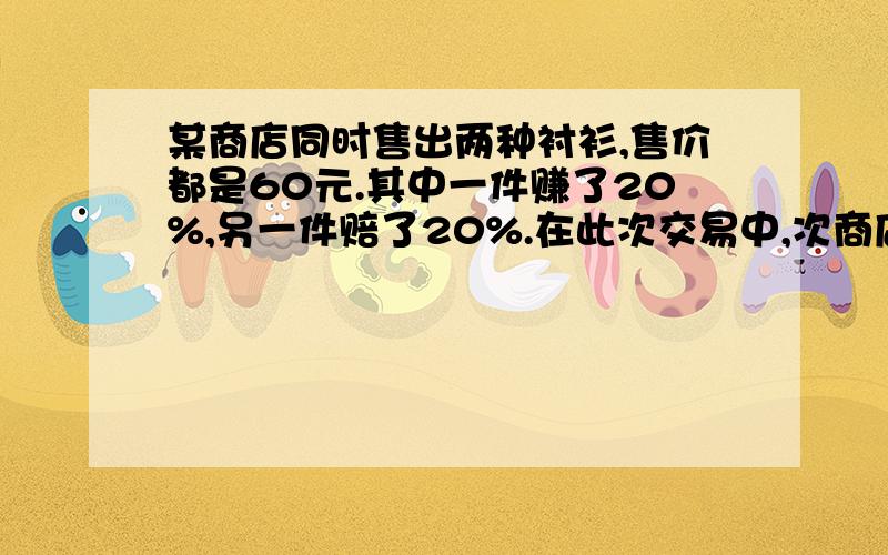 某商店同时售出两种衬衫,售价都是60元.其中一件赚了20%,另一件赔了20%.在此次交易中,次商店A.赚了5元 B.赔了5元 C.不赔不赚 D.赚了10元请写出计算过程