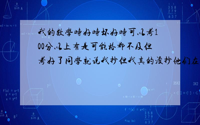 我的数学时好时坏好时可以考100分以上有是可能格都不及但考好了同学就说我抄但我真的没抄他们在老师面...我的数学时好时坏好时可以考100分以上有是可能格都不及但考好了同学就说我抄