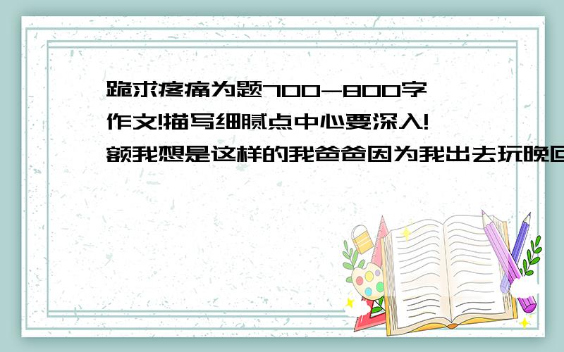 跪求疼痛为题700-800字作文!描写细腻点中心要深入!额我想是这样的我爸爸因为我出去玩晚回家一气之下打了我（什么平生第一次打我打得时候怎样怎样的痛总之描写细腻!突出疼痛）然后好多