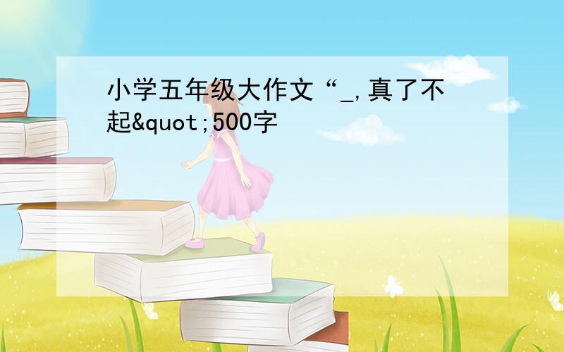 小学五年级大作文“_,真了不起"500字