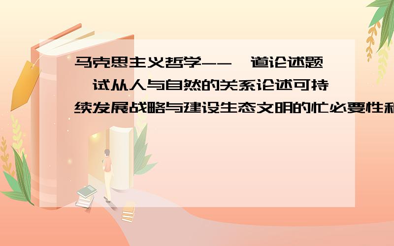 马克思主义哲学--一道论述题,试从人与自然的关系论述可持续发展战略与建设生态文明的忙必要性和重要性.