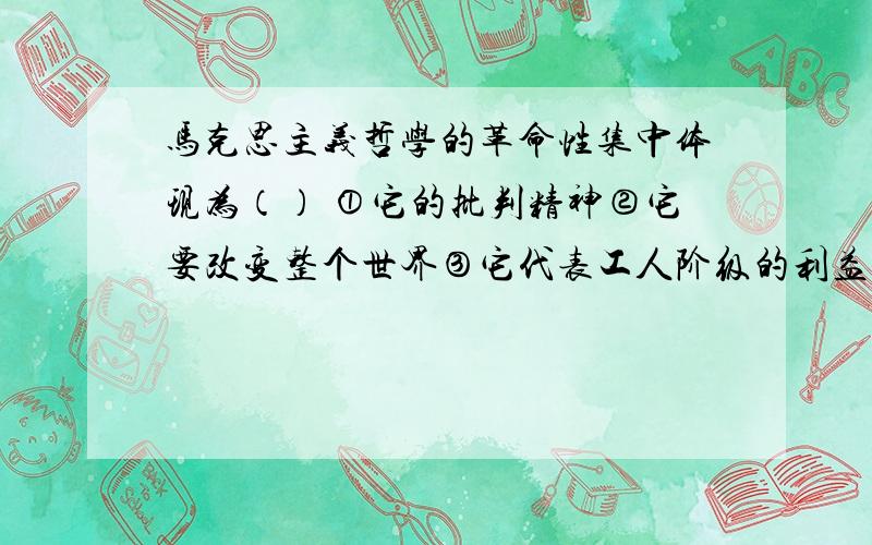 马克思主义哲学的革命性集中体现为（） ①它的批判精神②它要改变整个世界③它代表工人阶级的利益和愿望④它是对现存事物肯定的理解中包含着否定的理解A、①② B、①④C、③④ D、②