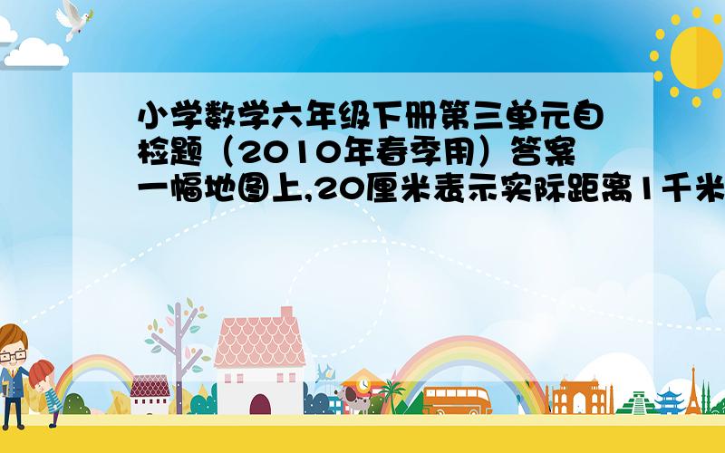 小学数学六年级下册第三单元自检题（2010年春季用）答案一幅地图上,20厘米表示实际距离1千米,他的比例尺是