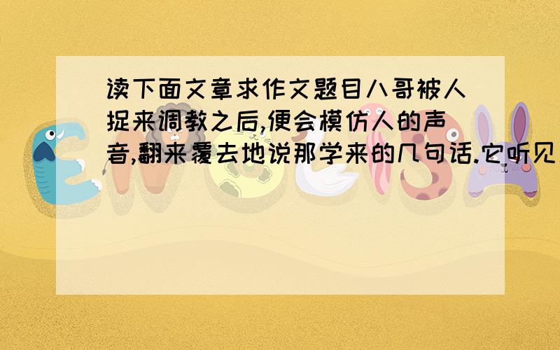 读下面文章求作文题目八哥被人捉来调教之后,便会模仿人的声音,翻来覆去地说那学来的几句话.它听见庭前树上的禅在高歌,就讥笑禅不会说话.禅说‘你虽然会学人说话,说的却是完全不是你