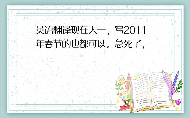 英语翻译现在大一，写2011年春节的也都可以。急死了，