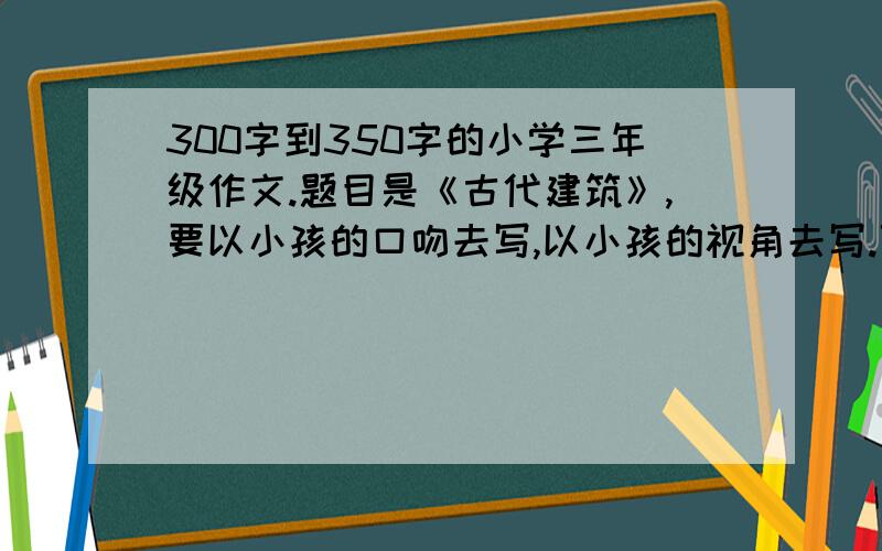 300字到350字的小学三年级作文.题目是《古代建筑》,要以小孩的口吻去写,以小孩的视角去写.可以是某一个建筑或者是某一群建筑.题材不限,文体是除诗歌以外都可以.选用者另有加分,截止时