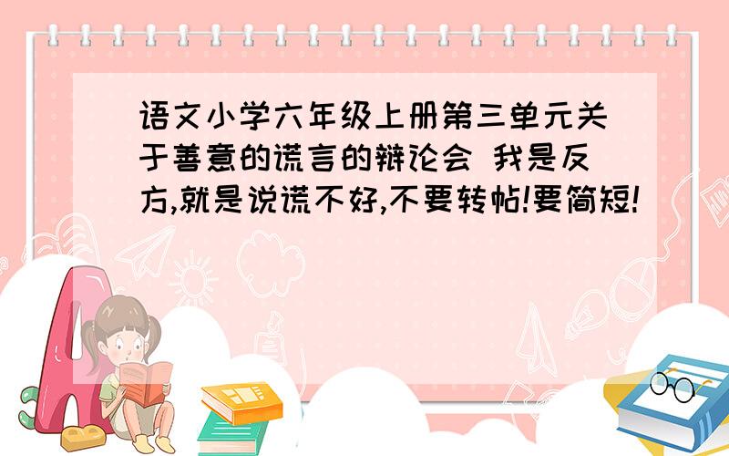 语文小学六年级上册第三单元关于善意的谎言的辩论会 我是反方,就是说谎不好,不要转帖!要简短!