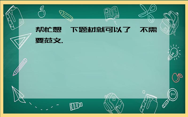 帮忙想一下题材就可以了,不需要范文.