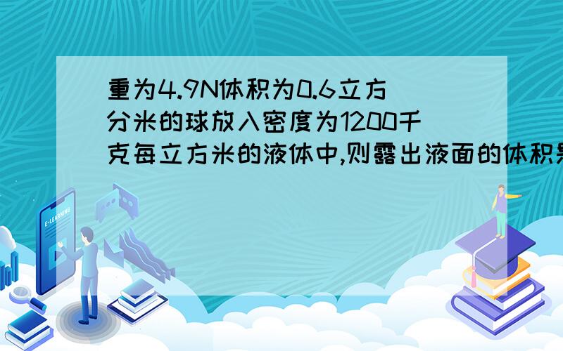 重为4.9N体积为0.6立方分米的球放入密度为1200千克每立方米的液体中,则露出液面的体积是总体积的多少倍?