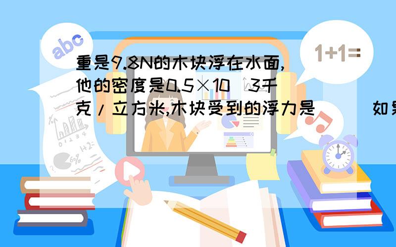 重是9.8N的木块浮在水面,他的密度是0.5×10＾3千克/立方米,木块受到的浮力是＿＿．如果要把木块全部浸入水中，需加＿＿方向的力＿＿N