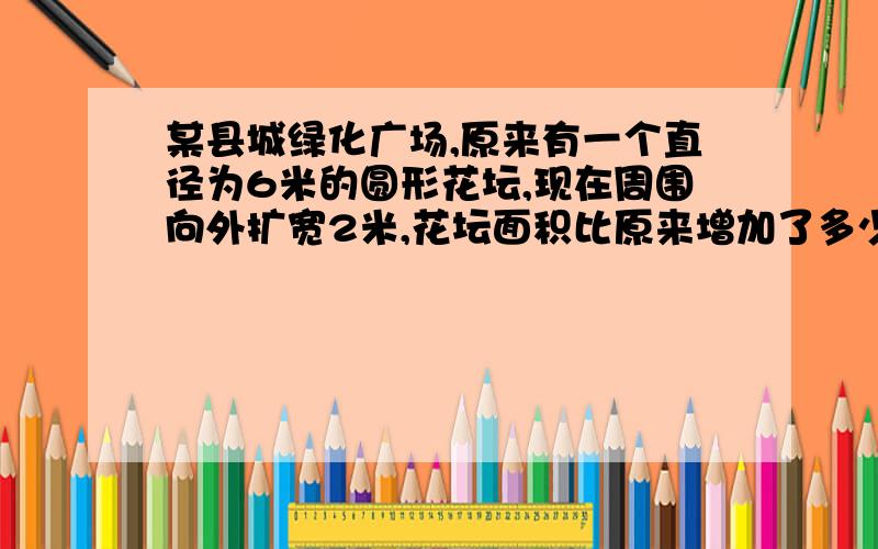 某县城绿化广场,原来有一个直径为6米的圆形花坛,现在周围向外扩宽2米,花坛面积比原来增加了多少平方米