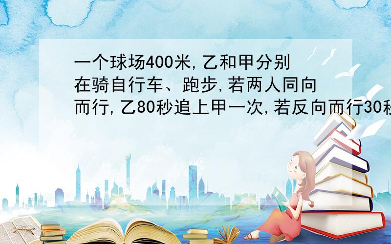 一个球场400米,乙和甲分别在骑自行车、跑步,若两人同向而行,乙80秒追上甲一次,若反向而行30秒两人相遇一次问 两人速度