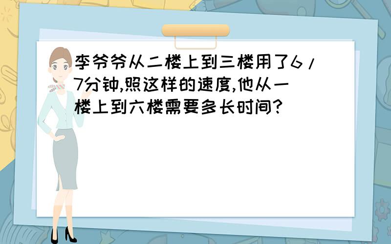 李爷爷从二楼上到三楼用了6/7分钟,照这样的速度,他从一楼上到六楼需要多长时间?