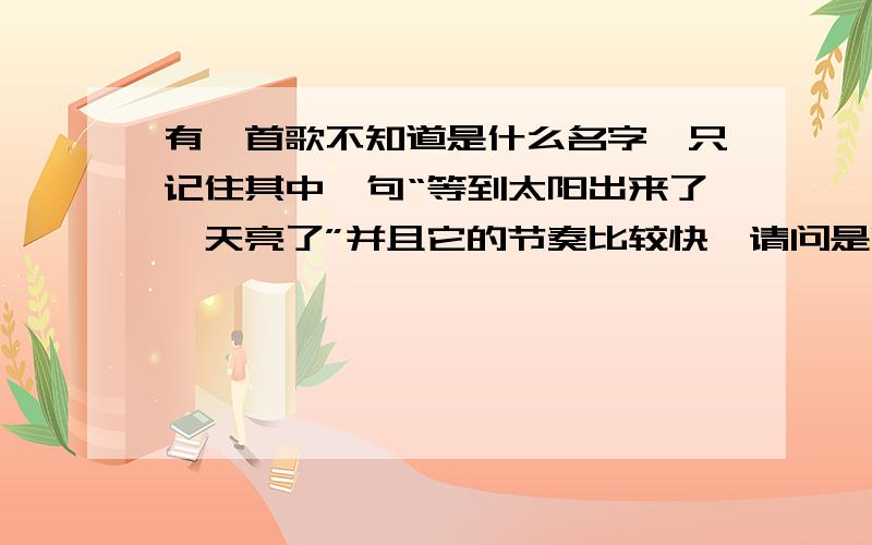 有一首歌不知道是什么名字,只记住其中一句“等到太阳出来了,天亮了”并且它的节奏比较快,请问是哪首歌