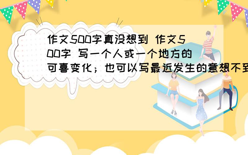 作文500字真没想到 作文500字 写一个人或一个地方的可喜变化；也可以写最近发生的意想不到的事