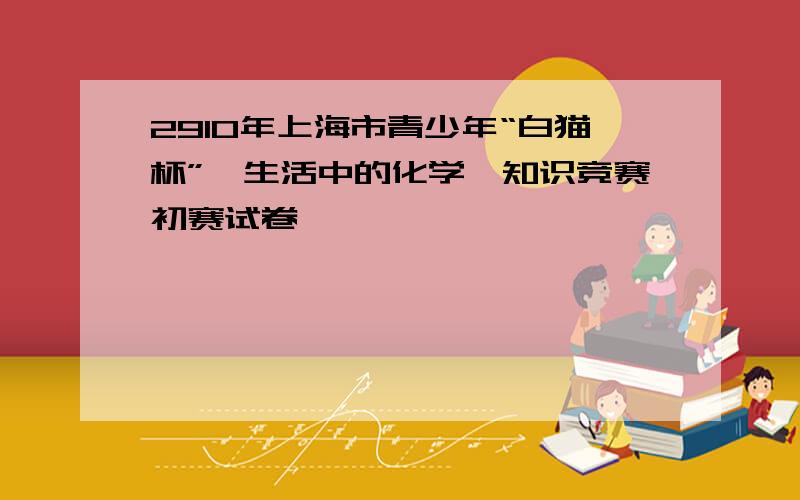 2910年上海市青少年“白猫杯”《生活中的化学》知识竞赛初赛试卷
