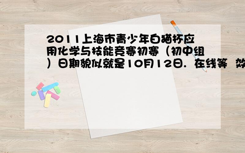 2011上海市青少年白猫杯应用化学与技能竞赛初赛（初中组）日期貌似就是10月12日.  在线等  效率