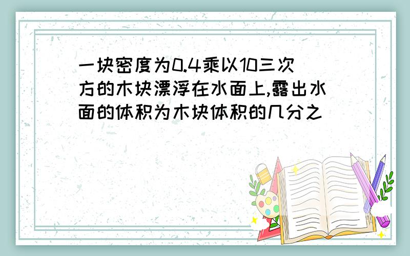 一块密度为0.4乘以10三次方的木块漂浮在水面上,露出水面的体积为木块体积的几分之