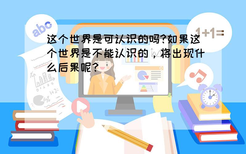 这个世界是可认识的吗?如果这个世界是不能认识的，将出现什么后果呢？