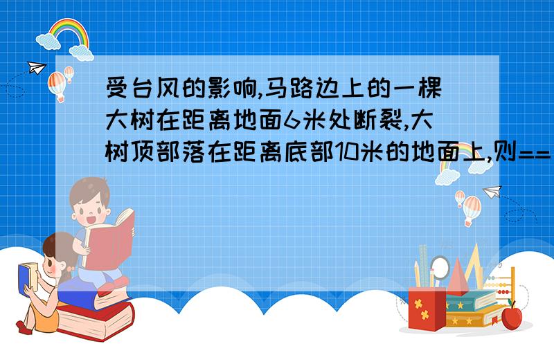 受台风的影响,马路边上的一棵大树在距离地面6米处断裂,大树顶部落在距离底部10米的地面上,则==受台风的影响,马路边上的一棵大树在距离地面6米处断裂,大树顶部落在距离底部10米的地面上