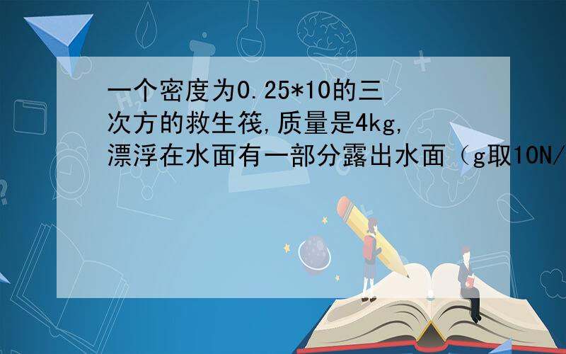 一个密度为0.25*10的三次方的救生筏,质量是4kg,漂浮在水面有一部分露出水面（g取10N/kg）求：①救生筏的体积 ②救生筏露出水面的体积 ③补充：当一个小孩躺在它上面后,救生筏刚好全部浸入