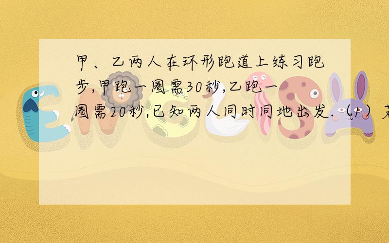 甲、乙两人在环形跑道上练习跑步,甲跑一圈需30秒,乙跑一圈需20秒,已知两人同时同地出发.（1）若反向而行,则几秒相遇?（2）若同向而行,则到第一次相遇,需经过几秒?要列方程!