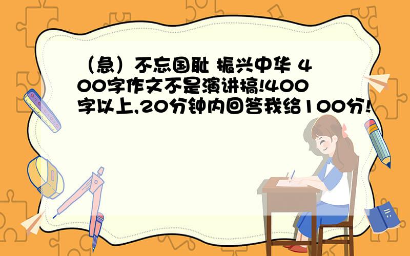 （急）不忘国耻 振兴中华 400字作文不是演讲搞!400字以上,20分钟内回答我给100分!