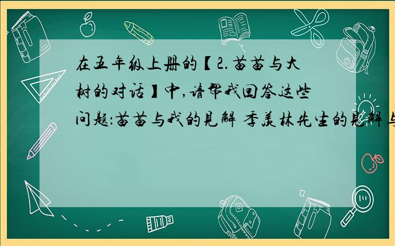 在五年级上册的【2.苗苗与大树的对话】中,请帮我回答这些问题：苗苗与我的见解 季羡林先生的见解与感受明天下午一定要给我一个答案!o(︶︿︶)o唉