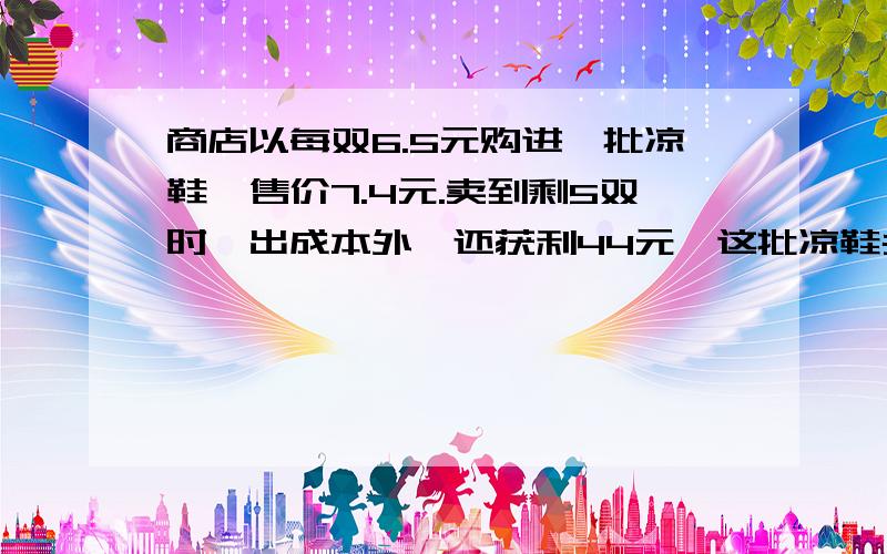 商店以每双6.5元购进一批凉鞋,售价7.4元.卖到剩5双时,出成本外,还获利44元,这批凉鞋共有多少双?