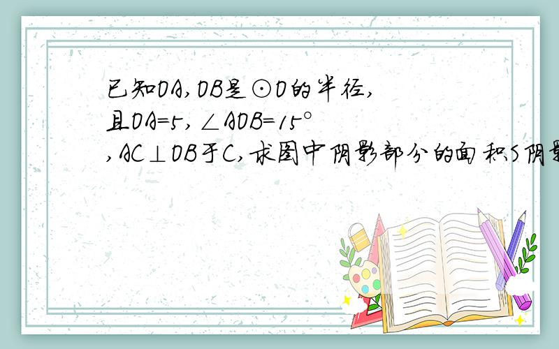 已知OA,OB是⊙O的半径,且OA=5,∠AOB=15°,AC⊥OB于C,求图中阴影部分的面积S阴影部分就是ACB 半个弓形吧```