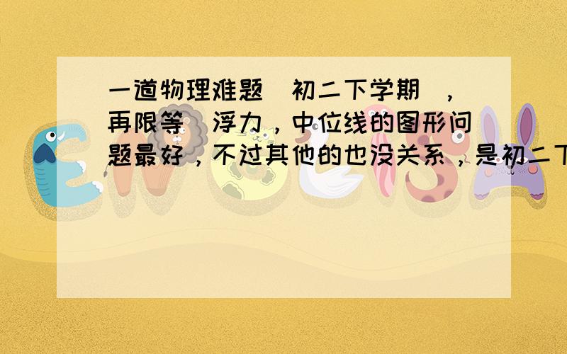 一道物理难题（初二下学期）,再限等（浮力，中位线的图形问题最好，不过其他的也没关系，是初二下的就行）