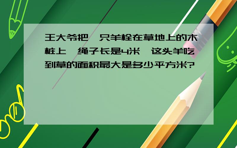 王大爷把一只羊栓在草地上的木桩上,绳子长是4米,这头羊吃到草的面积最大是多少平方米?