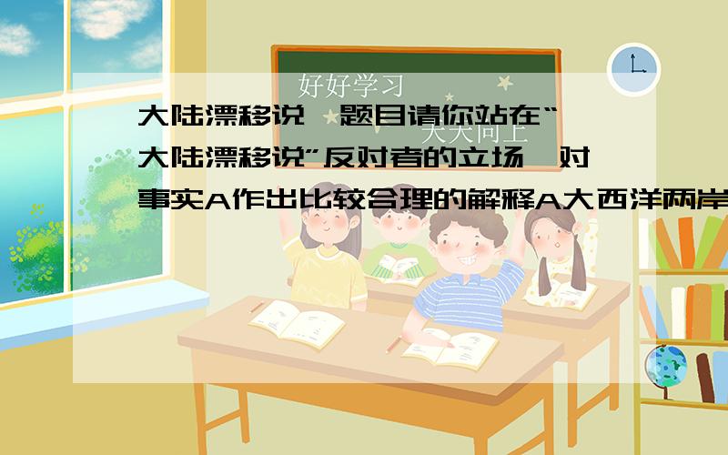 大陆漂移说  题目请你站在“大陆漂移说”反对者的立场,对事实A作出比较合理的解释A大西洋两岸发现了相同的而二亿年前中龙的化石