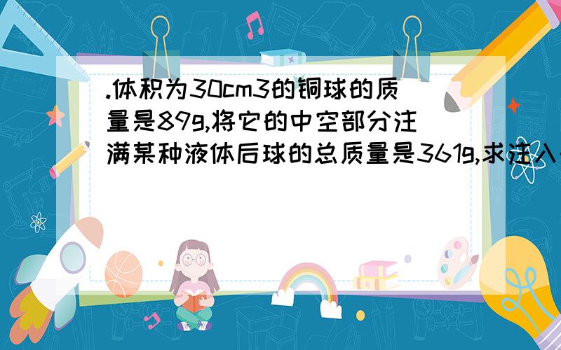 .体积为30cm3的铜球的质量是89g,将它的中空部分注满某种液体后球的总质量是361g,求注入的液体密度的大小已知：M空球＝89g V球＝30 cm3 M球+M液＝361g求：液体的密度液体的密度＝M液/V液 /*因为