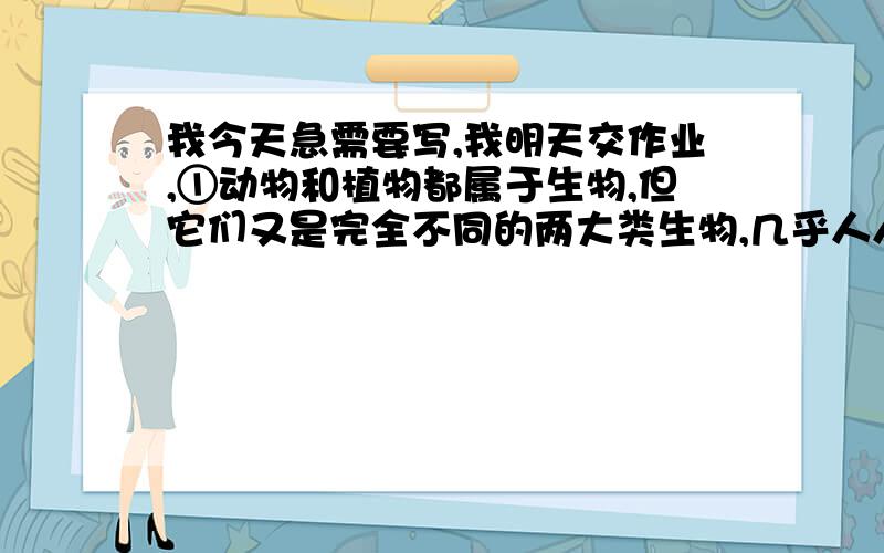 我今天急需要写,我明天交作业,①动物和植物都属于生物,但它们又是完全不同的两大类生物,几乎人人都可以把它们区分开来.可是,有些种类的生物,其外形却既像植物,又像动物,例如大家都熟