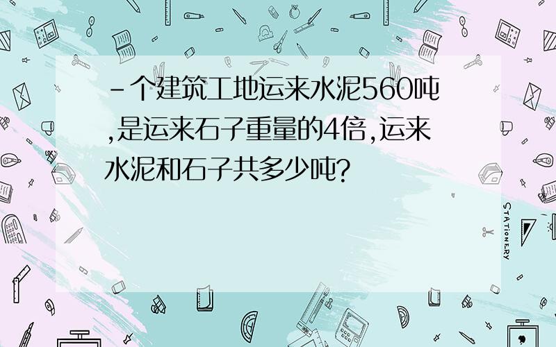 -个建筑工地运来水泥560吨,是运来石子重量的4倍,运来水泥和石子共多少吨?