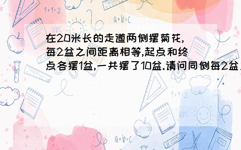 在20米长的走道两侧摆菊花,每2盆之间距离相等,起点和终点各摆1盆,一共摆了10盆.请问同侧每2盆之间的距离是多少米?