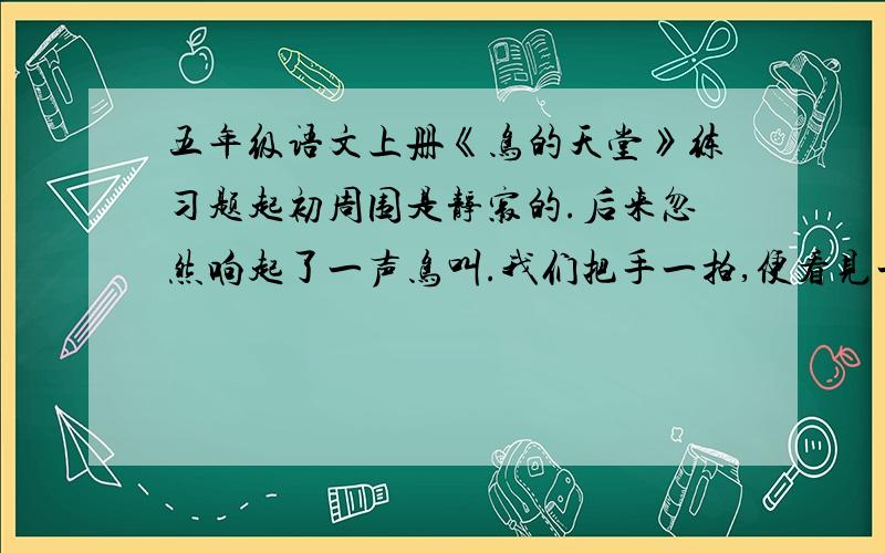 五年级语文上册《鸟的天堂》练习题起初周围是静寂的.后来忽然响起了一声鸟叫.我们把手一拍,便看见一只大鸟飞了起来.接着又看见第二只,第三只.我们继续拍掌,树上就变得热闹了,到处都