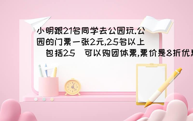 小明跟21名同学去公园玩.公园的门票一张2元,25名以上(包括25)可以购团体票,票价是8折优惠.