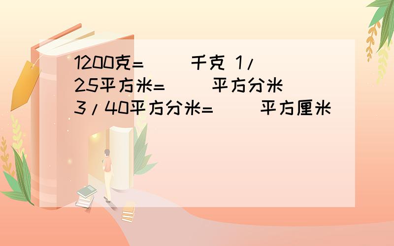 1200克=（ ）千克 1/25平方米=（ ）平方分米 3/40平方分米=（ ）平方厘米