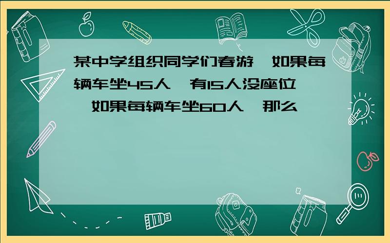 某中学组织同学们春游,如果每辆车坐45人,有15人没座位,如果每辆车坐60人,那么