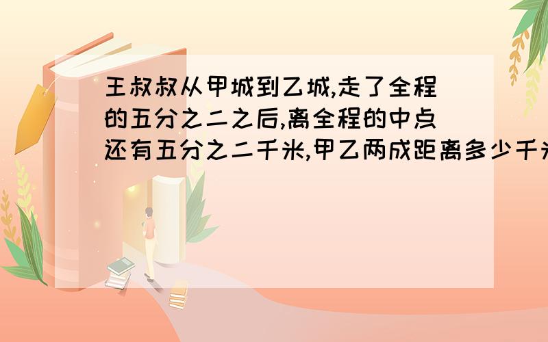 王叔叔从甲城到乙城,走了全程的五分之二之后,离全程的中点还有五分之二千米,甲乙两成距离多少千米?