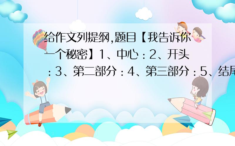 给作文列提纲,题目【我告诉你一个秘密】1、中心：2、开头：3、第二部分：4、第三部分：5、结尾：