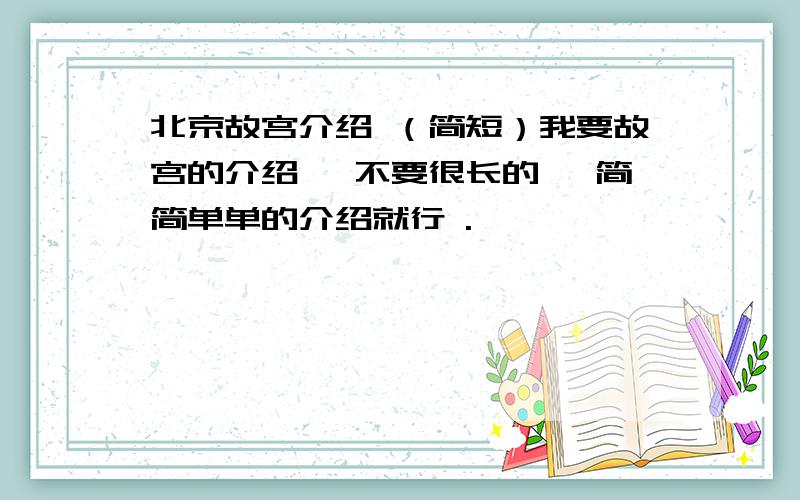 北京故宫介绍 （简短）我要故宫的介绍 ,不要很长的 ,简简单单的介绍就行 .