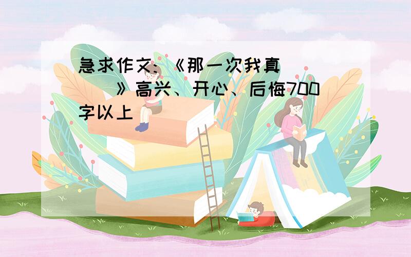 急求作文: 《那一次我真____》高兴、开心、后悔700字以上