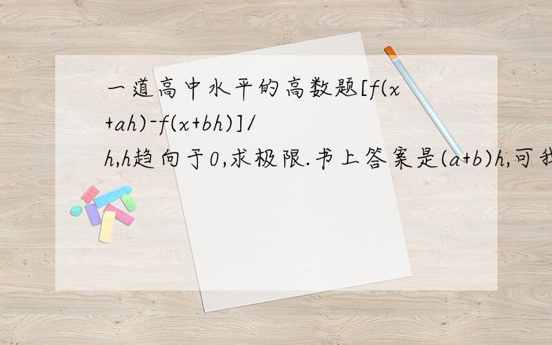 一道高中水平的高数题[f(x+ah)-f(x+bh)]/h,h趋向于0,求极限.书上答案是(a+b)h,可我觉得是(a-b)h……求详解更正:答案是(a+b)f'(X)，我觉得是(a-b)f'(X)