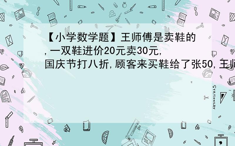 【小学数学题】王师傅是卖鞋的,一双鞋进价20元卖30元,国庆节打八折,顾客来买鞋给了张50,王师傅没零钱,于是找邻居换了50元.事后邻居发现钱是假的,王师傅又赔了邻居50.请问王师傅一共亏了