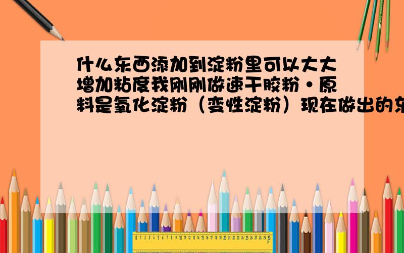 什么东西添加到淀粉里可以大大增加粘度我刚刚做速干胶粉·原料是氧化淀粉（变性淀粉）现在做出的东西总是不黏·没有粘合力用手指捏一点粘合的力度都没有·但是出来的东西特别稠需要